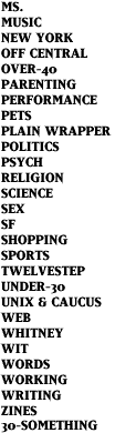 MS., MUSIC, NEW YORK, OFF CENTRAL, OVER-40, PARENTING, PERFORMANCE, PETS, PLAIN WRAPPER, POLITICS, PSYCH, RELIGION, SCIENCE, SEX, SF, SHOPPING, SPORTS, TWELVESTEP, UNDER-30, UNIX & CAUCUS, WEB, WHITNEY, WIT, WORDS, WORKING, WRITING, ZINES, 30-SOMETHING